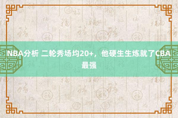 NBA分析 二轮秀场均20+，他硬生生炼就了CBA最强