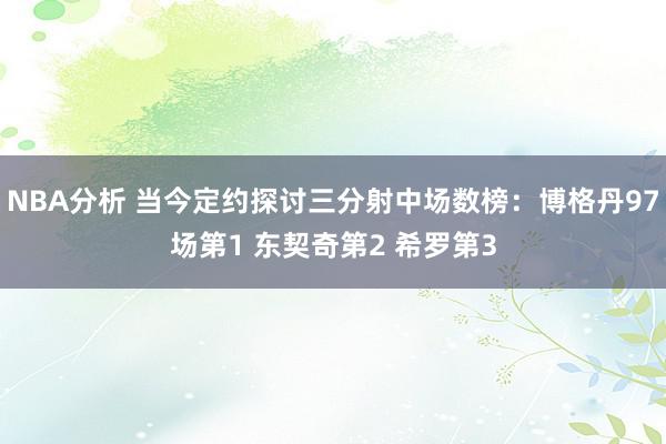 NBA分析 当今定约探讨三分射中场数榜：博格丹97场第1 东契奇第2 希罗第3