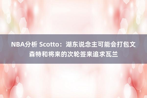 NBA分析 Scotto：湖东说念主可能会打包文森特和将来的次轮签来追求瓦兰