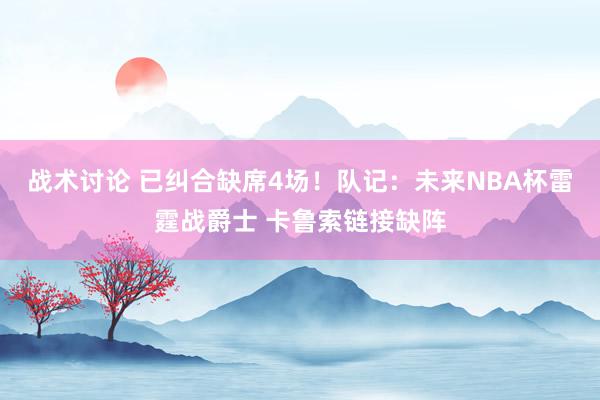 战术讨论 已纠合缺席4场！队记：未来NBA杯雷霆战爵士 卡鲁索链接缺阵