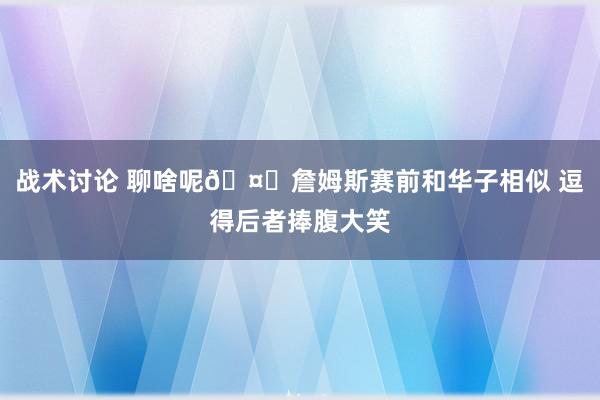 战术讨论 聊啥呢🤔詹姆斯赛前和华子相似 逗得后者捧腹大笑