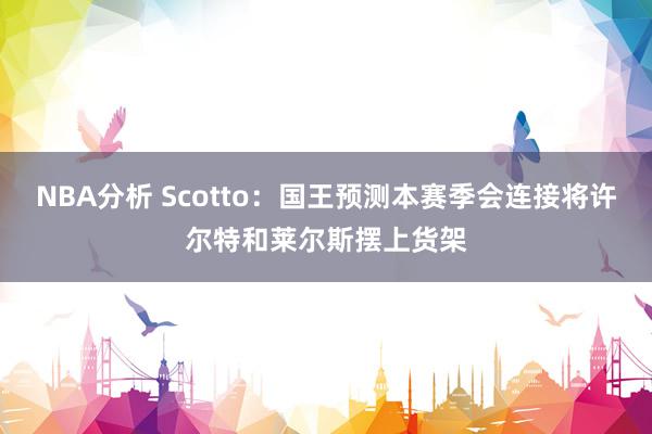 NBA分析 Scotto：国王预测本赛季会连接将许尔特和莱尔斯摆上货架