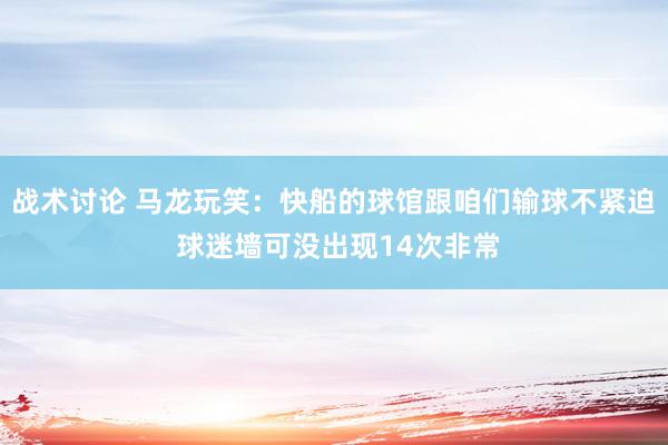 战术讨论 马龙玩笑：快船的球馆跟咱们输球不紧迫 球迷墙可没出现14次非常