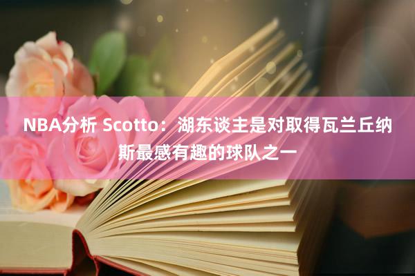 NBA分析 Scotto：湖东谈主是对取得瓦兰丘纳斯最感有趣的球队之一