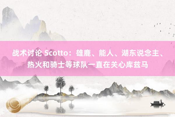 战术讨论 Scotto：雄鹿、能人、湖东说念主、热火和骑士等球队一直在关心库兹马