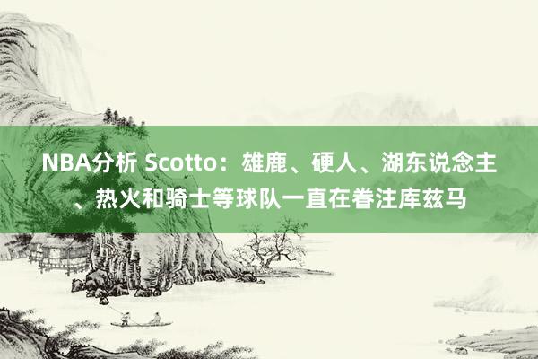 NBA分析 Scotto：雄鹿、硬人、湖东说念主、热火和骑士等球队一直在眷注库兹马