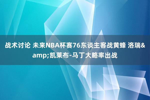 战术讨论 未来NBA杯赛76东谈主客战黄蜂 洛瑞&凯莱布-马丁大略率出战