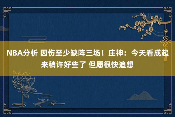 NBA分析 因伤至少缺阵三场！庄神：今天看成起来稍许好些了 但愿很快追想