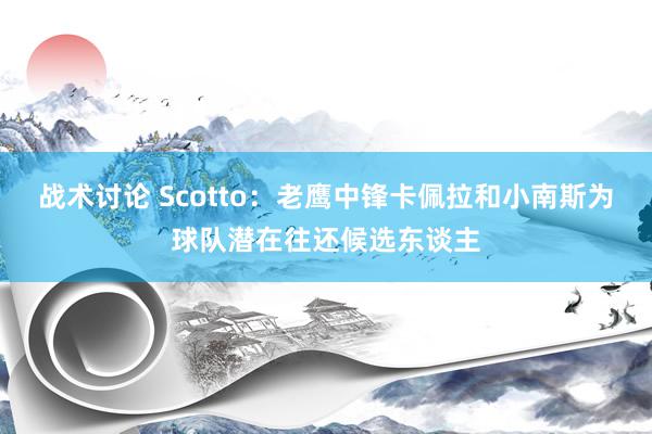 战术讨论 Scotto：老鹰中锋卡佩拉和小南斯为球队潜在往还候选东谈主